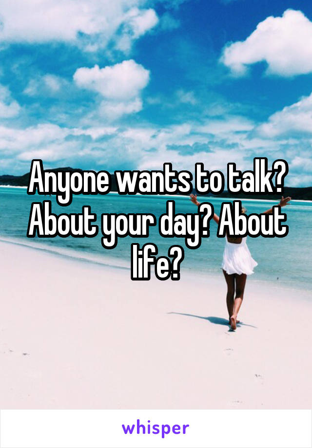 Anyone wants to talk? About your day? About life?