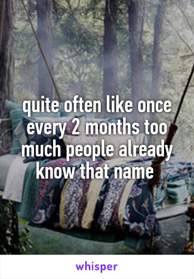 quite often like once every 2 months too much people already know that name 