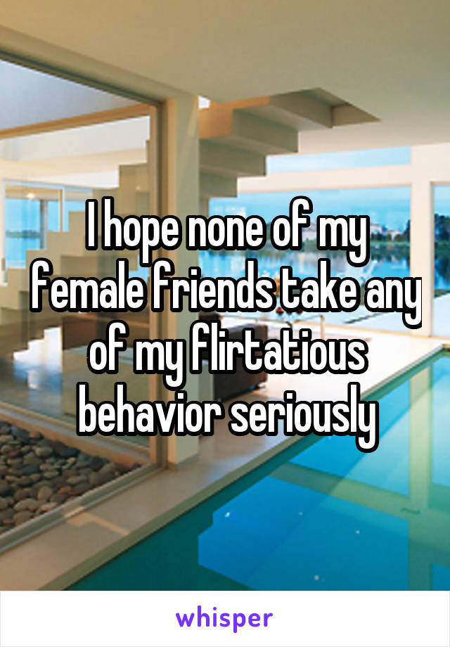 I hope none of my female friends take any of my flirtatious behavior seriously