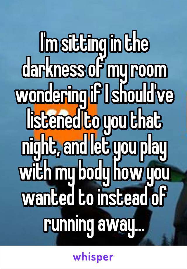 I'm sitting in the darkness of my room wondering if I should've listened to you that night, and let you play with my body how you wanted to instead of running away...