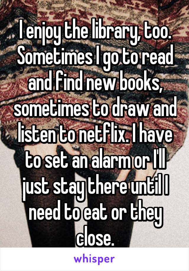 I enjoy the library, too. Sometimes I go to read and find new books, sometimes to draw and listen to netflix. I have to set an alarm or I'll just stay there until I need to eat or they close.