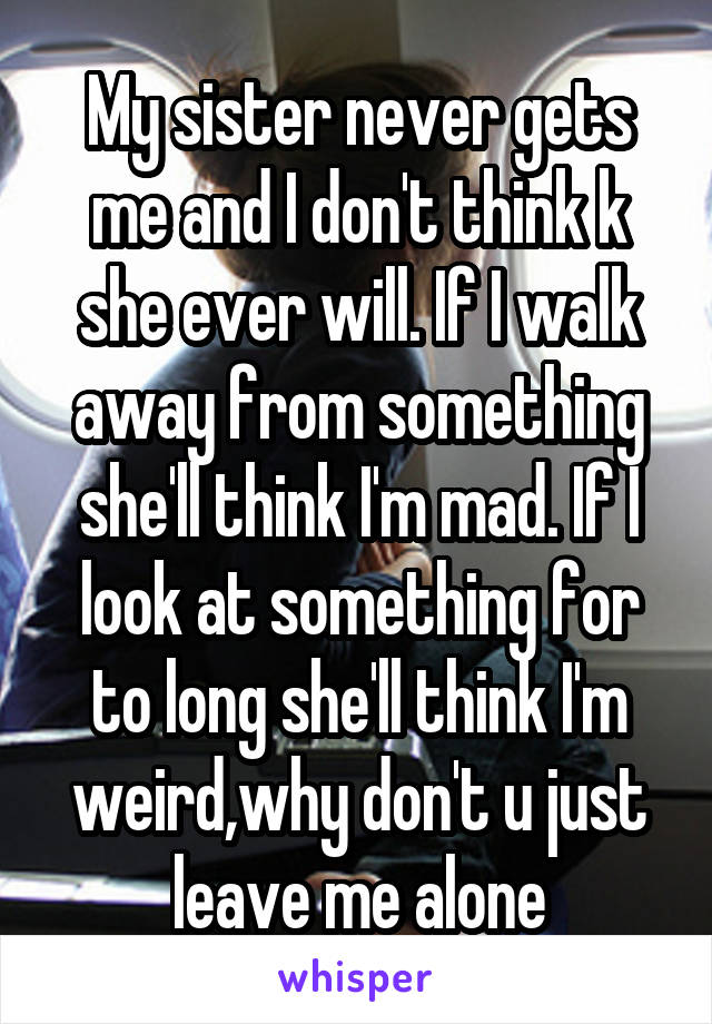 My sister never gets me and I don't think k she ever will. If I walk away from something she'll think I'm mad. If I look at something for to long she'll think I'm weird,why don't u just leave me alone