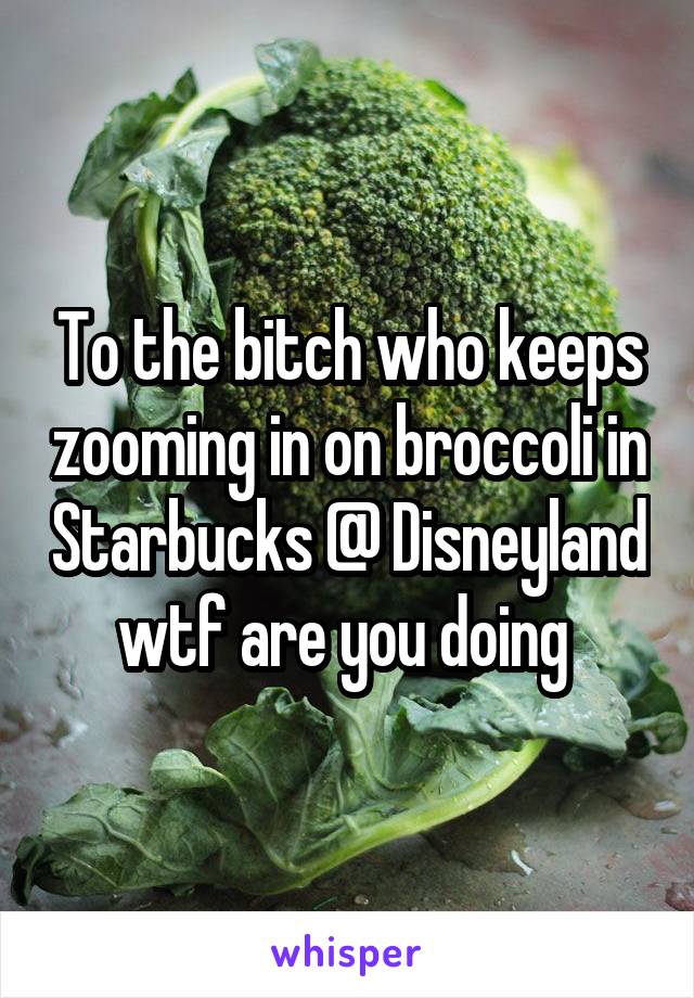 To the bitch who keeps zooming in on broccoli in Starbucks @ Disneyland wtf are you doing 