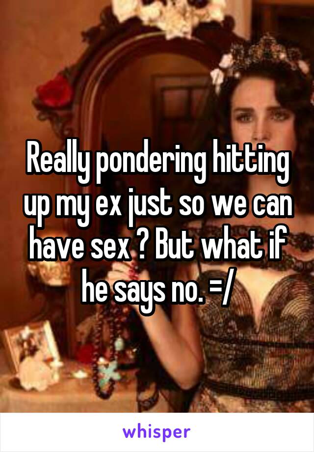 Really pondering hitting up my ex just so we can have sex ? But what if he says no. =/