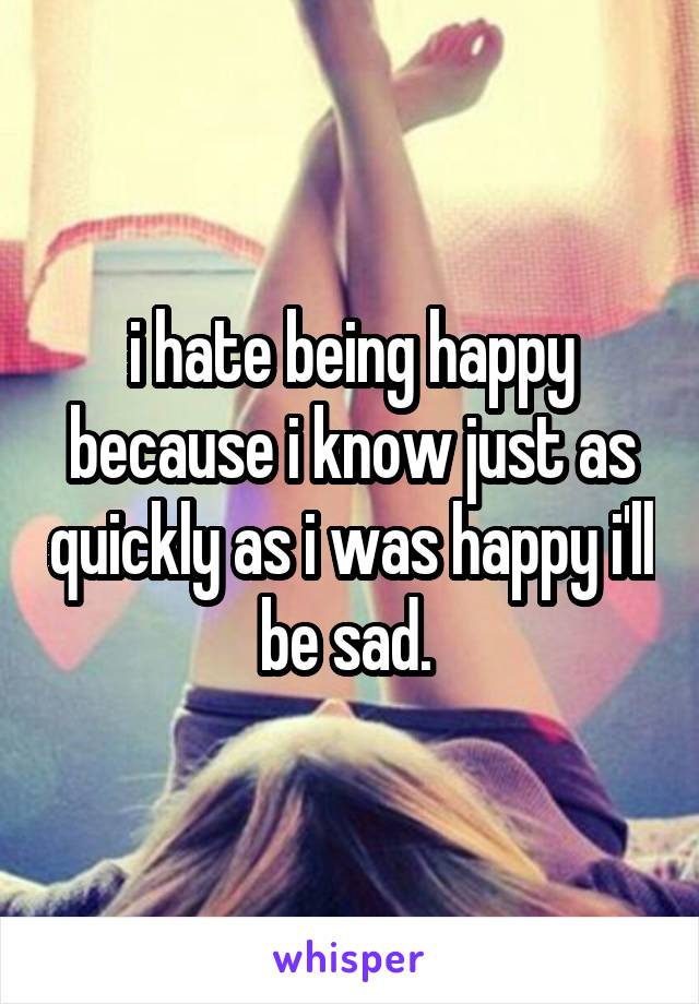 i hate being happy because i know just as quickly as i was happy i'll be sad. 