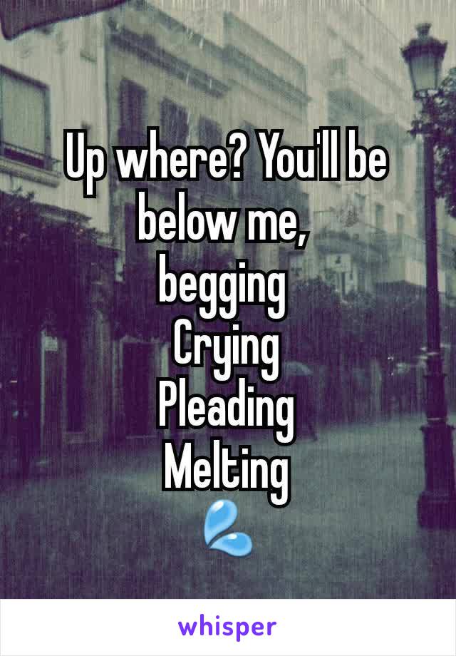 Up where? You'll be below me, 
begging 
Crying
Pleading
Melting
💦
