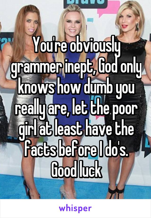 You're obviously grammer inept, God only knows how dumb you really are, let the poor girl at least have the facts before I do's. Good luck