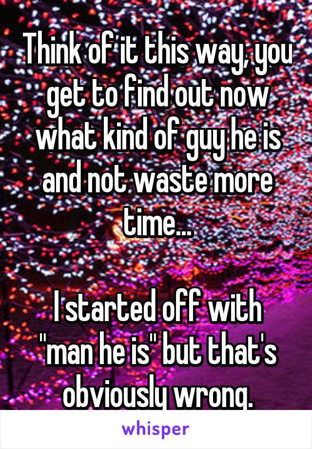 Think of it this way, you get to find out now what kind of guy he is and not waste more time...

I started off with "man he is" but that's obviously wrong.