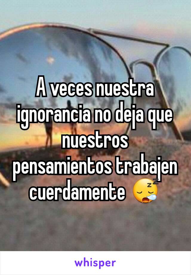 A veces nuestra ignorancia no deja que nuestros pensamientos trabajen cuerdamente 😪