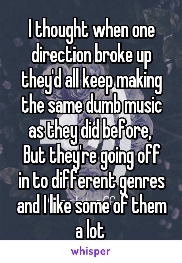 I thought when one direction broke up they'd all keep making the same dumb music as they did before, 
But they're going off in to different genres and I like some of them a lot 