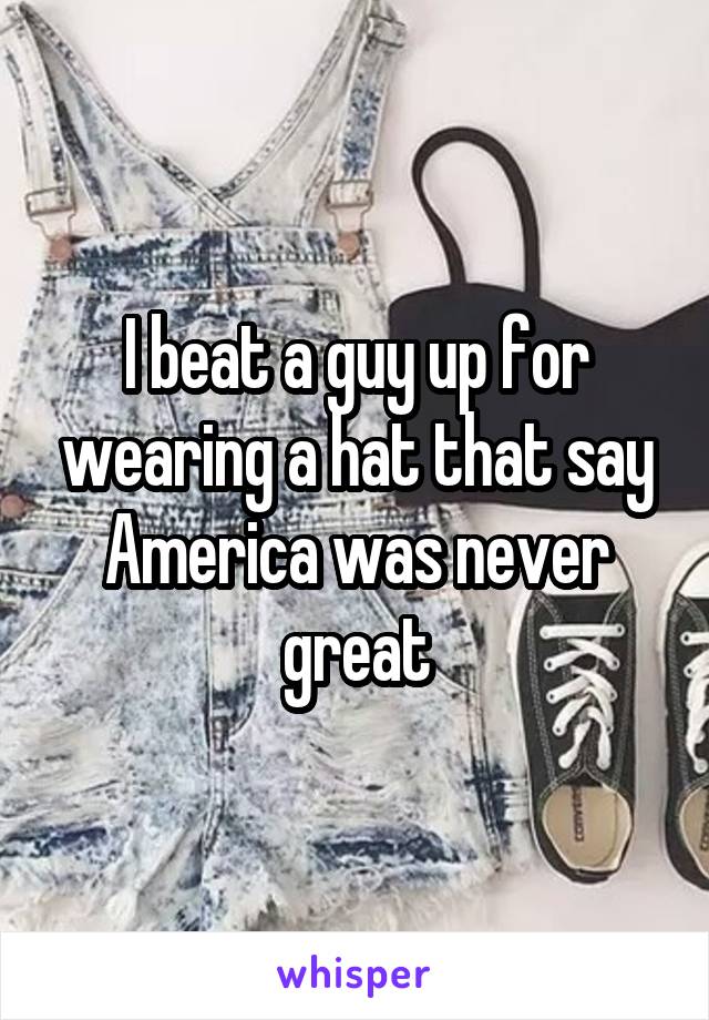 I beat a guy up for wearing a hat that say America was never great