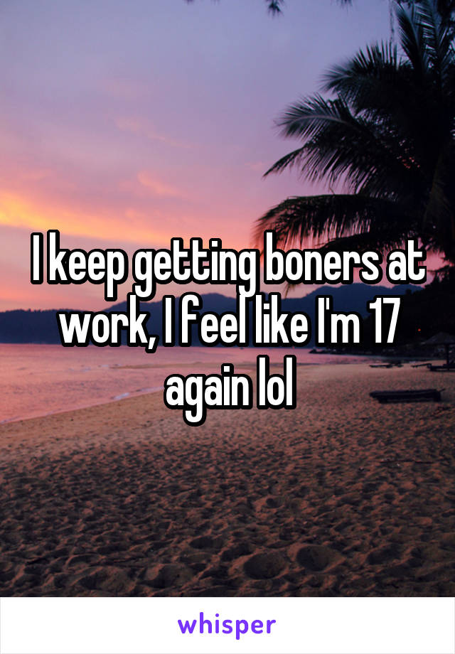 I keep getting boners at work, I feel like I'm 17 again lol