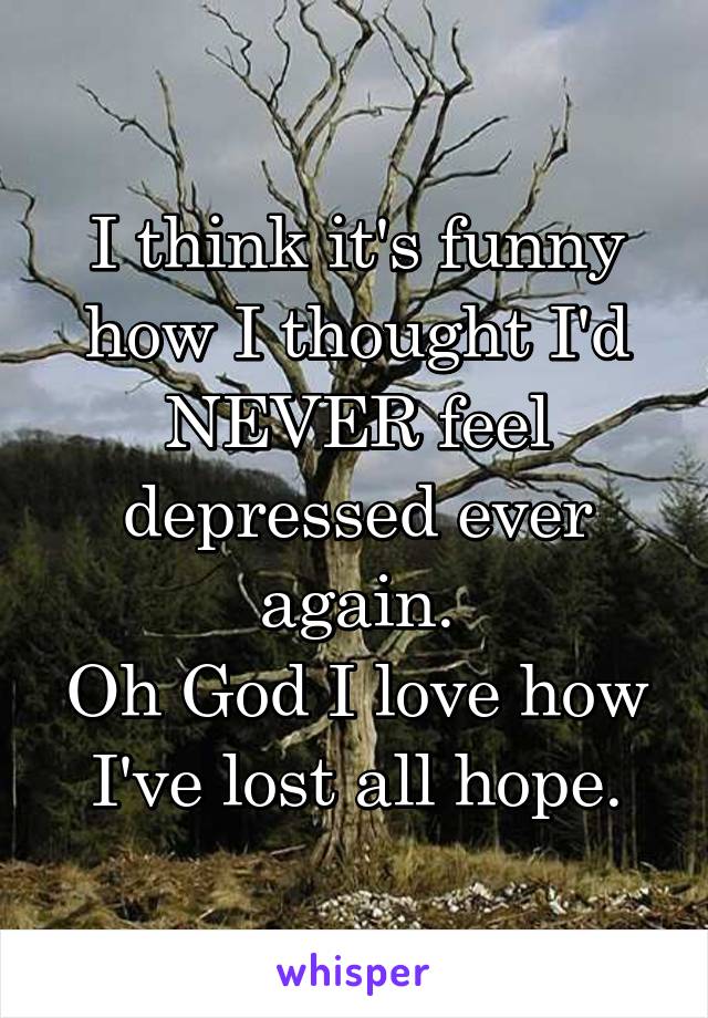 I think it's funny how I thought I'd NEVER feel depressed ever again.
Oh God I love how I've lost all hope.