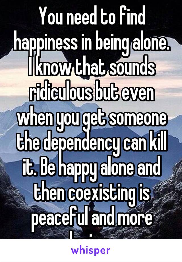You need to find happiness in being alone. I know that sounds ridiculous but even when you get someone the dependency can kill it. Be happy alone and then coexisting is peaceful and more loving. 