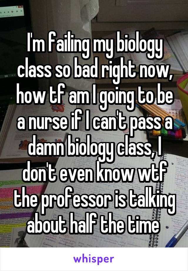 I'm failing my biology class so bad right now, how tf am I going to be a nurse if I can't pass a damn biology class, I don't even know wtf the professor is talking about half the time 