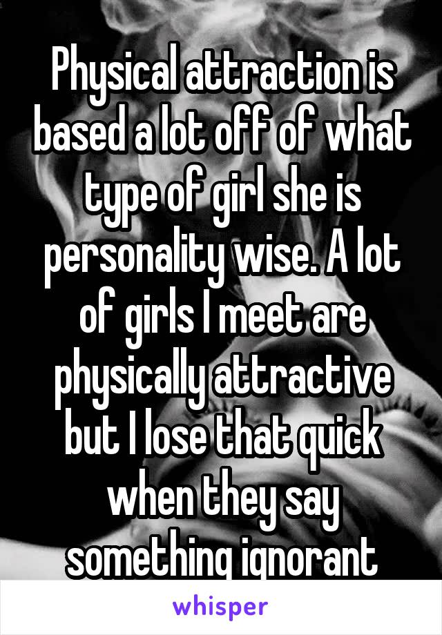 Physical attraction is based a lot off of what type of girl she is personality wise. A lot of girls I meet are physically attractive but I lose that quick when they say something ignorant