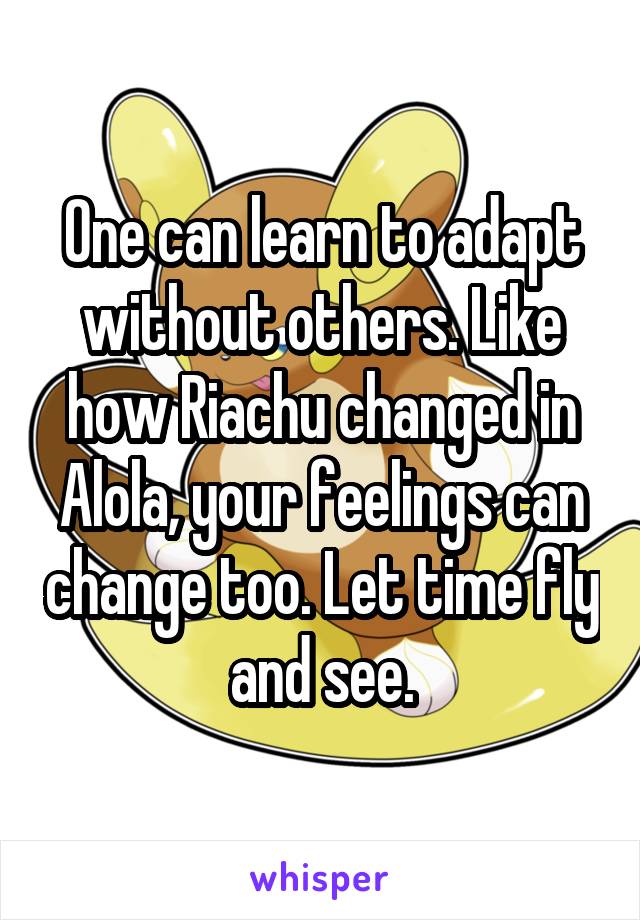 One can learn to adapt without others. Like how Riachu changed in Alola, your feelings can change too. Let time fly and see.