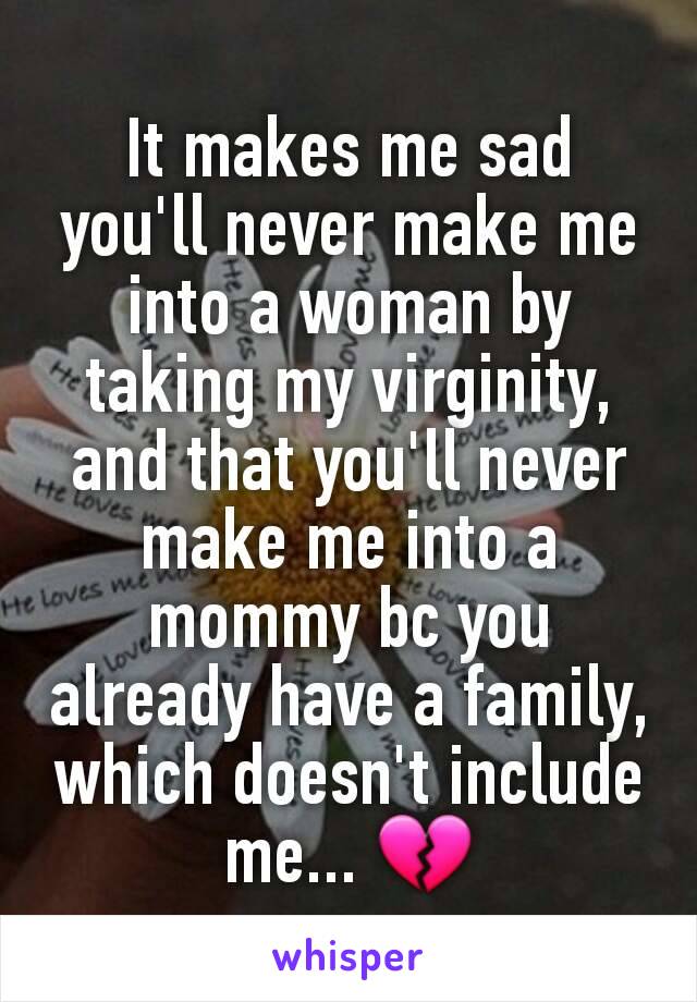 It makes me sad you'll never make me into a woman by taking my virginity, and that you'll never make me into a mommy bc you already have a family, which doesn't include me... 💔