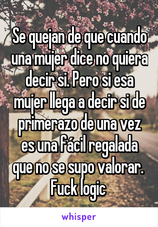 Se quejan de que cuando una mujer dice no quiera decir si. Pero si esa mujer llega a decir si de primerazo de una vez es una fácil regalada que no se supo valorar. 
Fuck logic 