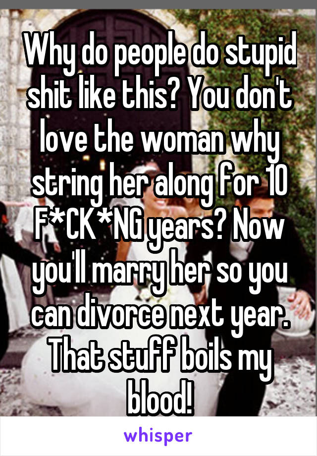 Why do people do stupid shit like this? You don't love the woman why string her along for 10 F*CK*NG years? Now you'll marry her so you can divorce next year. That stuff boils my blood!