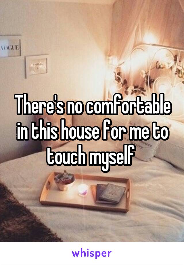 There's no comfortable in this house for me to touch myself 