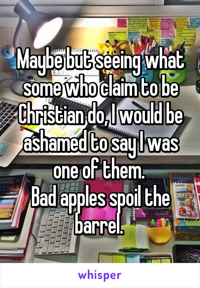 Maybe but seeing what some who claim to be Christian do, I would be ashamed to say I was one of them. 
Bad apples spoil the barrel. 