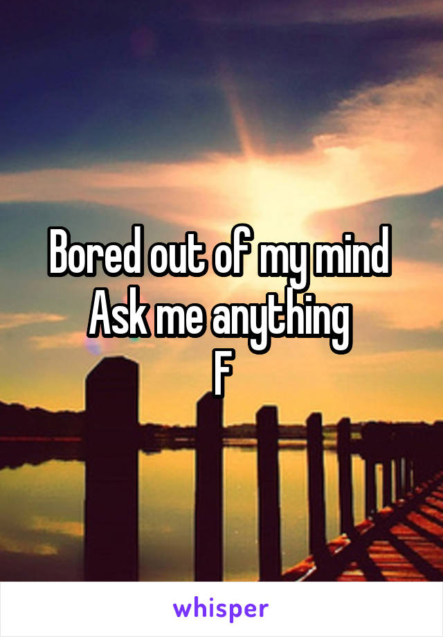 Bored out of my mind 
Ask me anything 
F