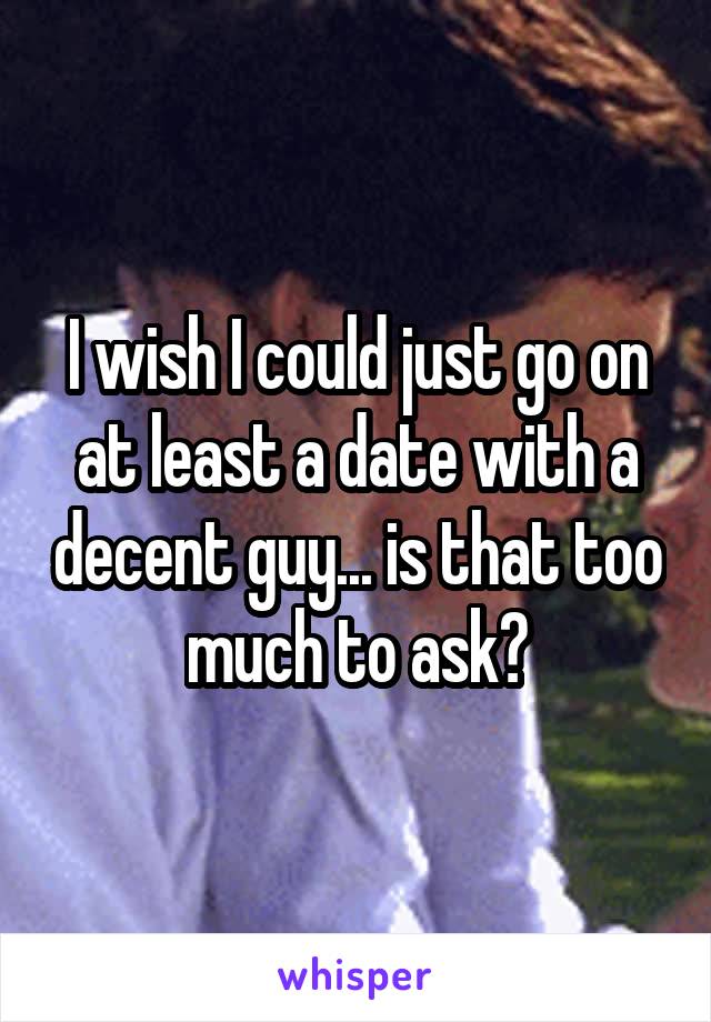 I wish I could just go on at least a date with a decent guy... is that too much to ask?