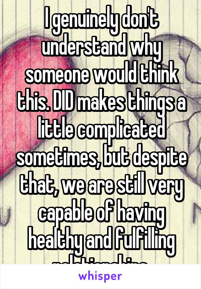 I genuinely don't understand why someone would think this. DID makes things a little complicated sometimes, but despite that, we are still very capable of having healthy and fulfilling relationships.