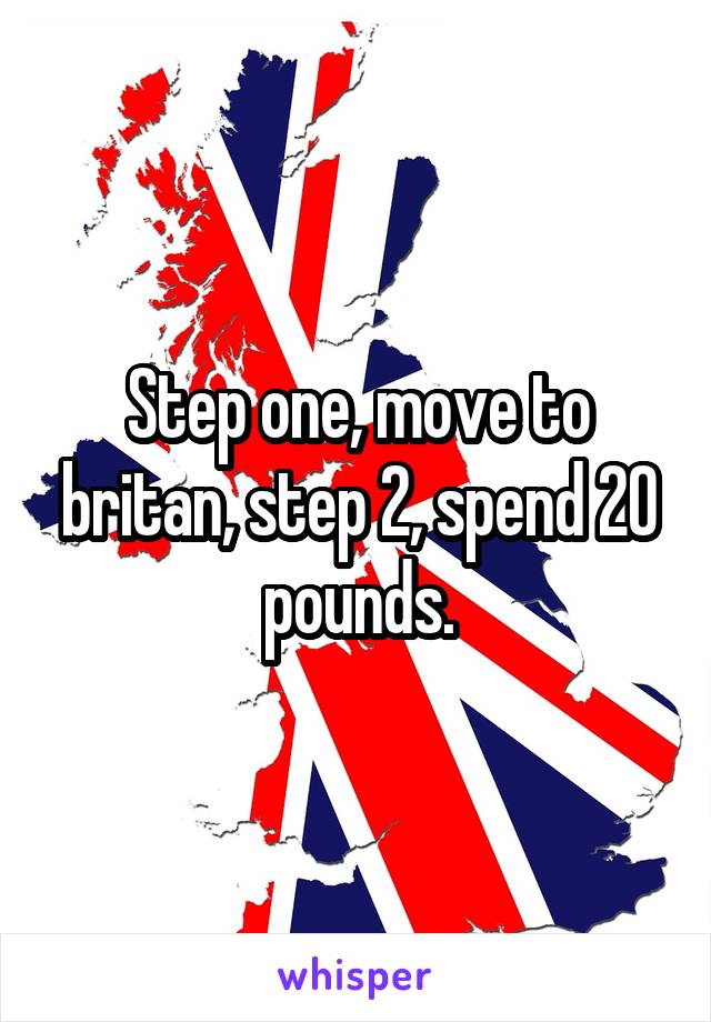 Step one, move to britan, step 2, spend 20 pounds.