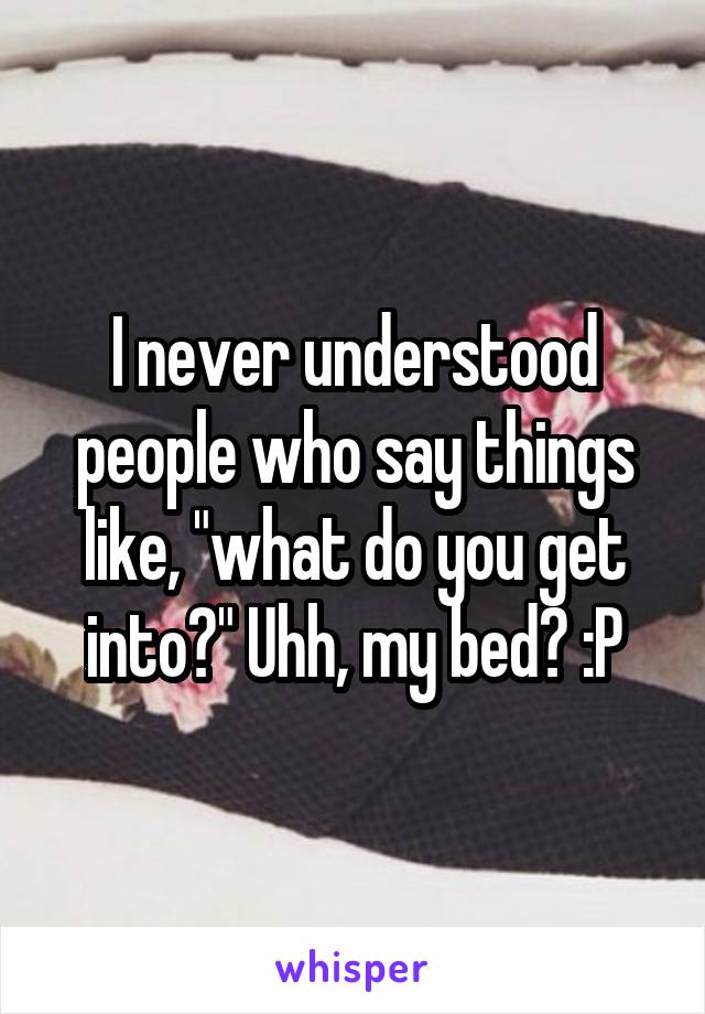 I never understood people who say things like, "what do you get into?" Uhh, my bed? :P