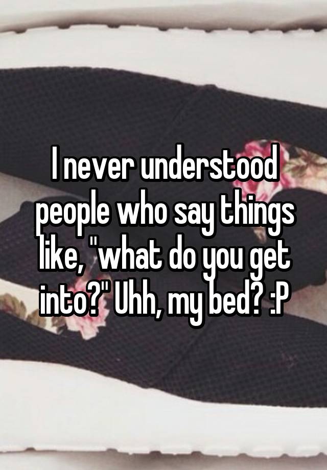 I Never Understood People Who Say Things Like What Do You Get Into Uhh My Bed P