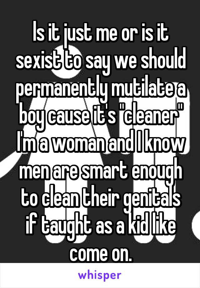 Is it just me or is it sexist to say we should permanently mutilate a boy cause it's "cleaner" I'm a woman and I know men are smart enough to clean their genitals if taught as a kid like come on.