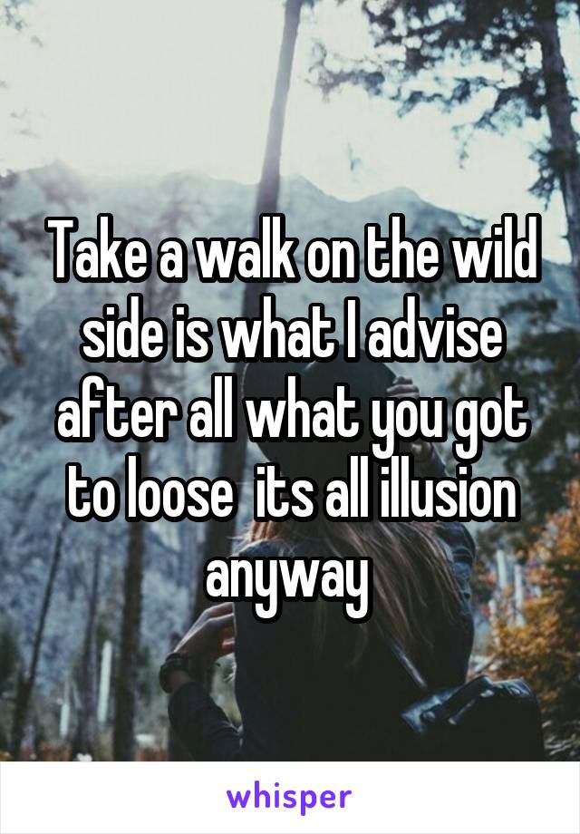 Take a walk on the wild side is what I advise after all what you got to loose  its all illusion anyway 