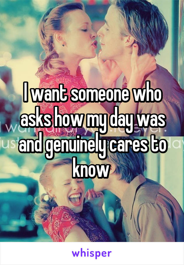 I want someone who asks how my day was and genuinely cares to know 