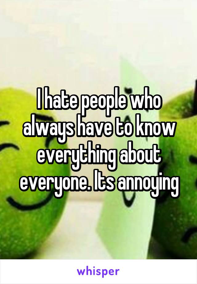 I hate people who always have to know everything about everyone. Its annoying