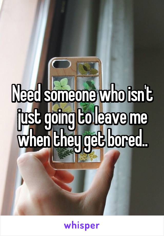 Need someone who isn't just going to leave me when they get bored..