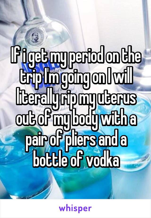 If i get my period on the trip I'm going on I will literally rip my uterus out of my body with a pair of pliers and a bottle of vodka