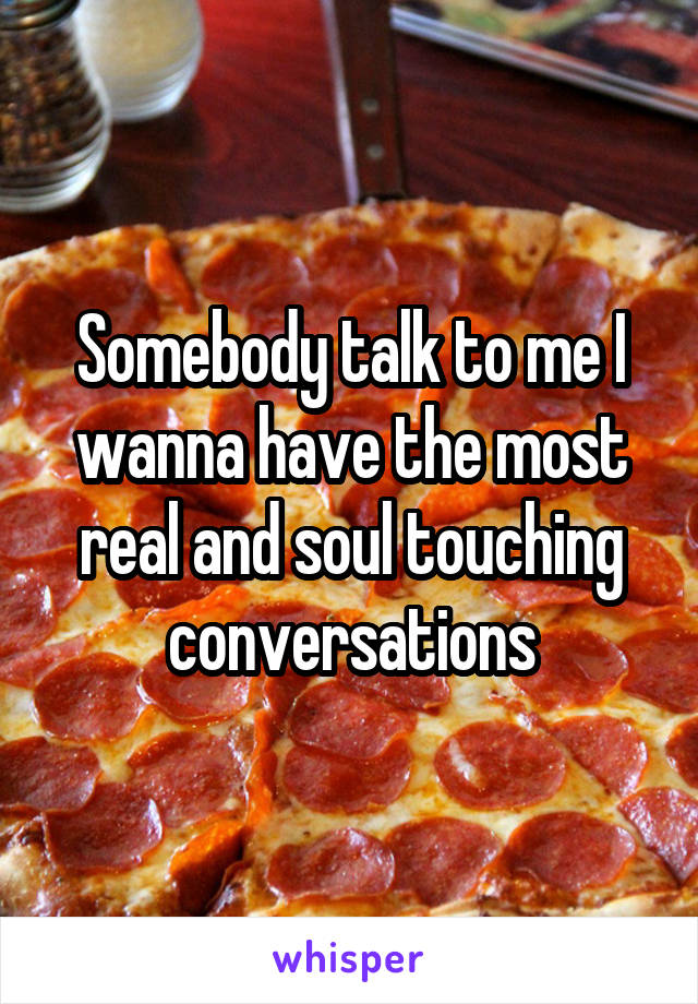 Somebody talk to me I wanna have the most real and soul touching conversations