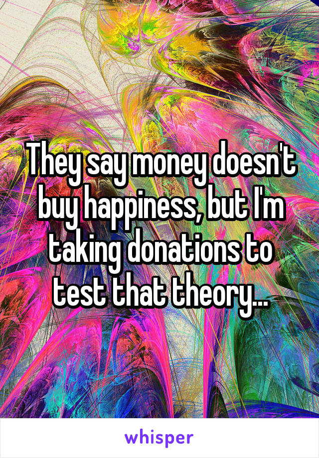 They say money doesn't buy happiness, but I'm taking donations to test that theory...