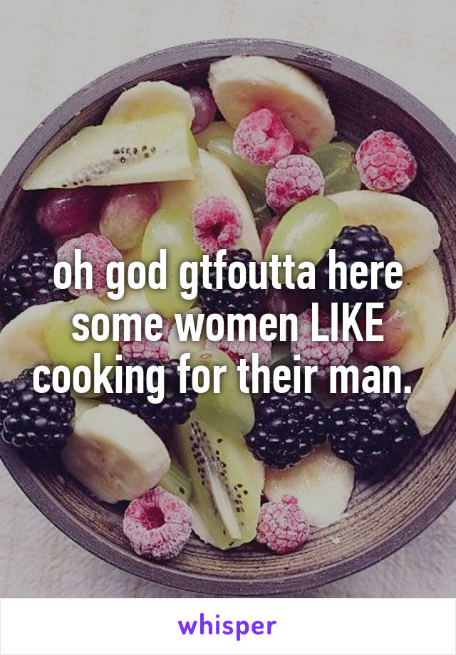 oh god gtfoutta here some women LIKE cooking for their man. 