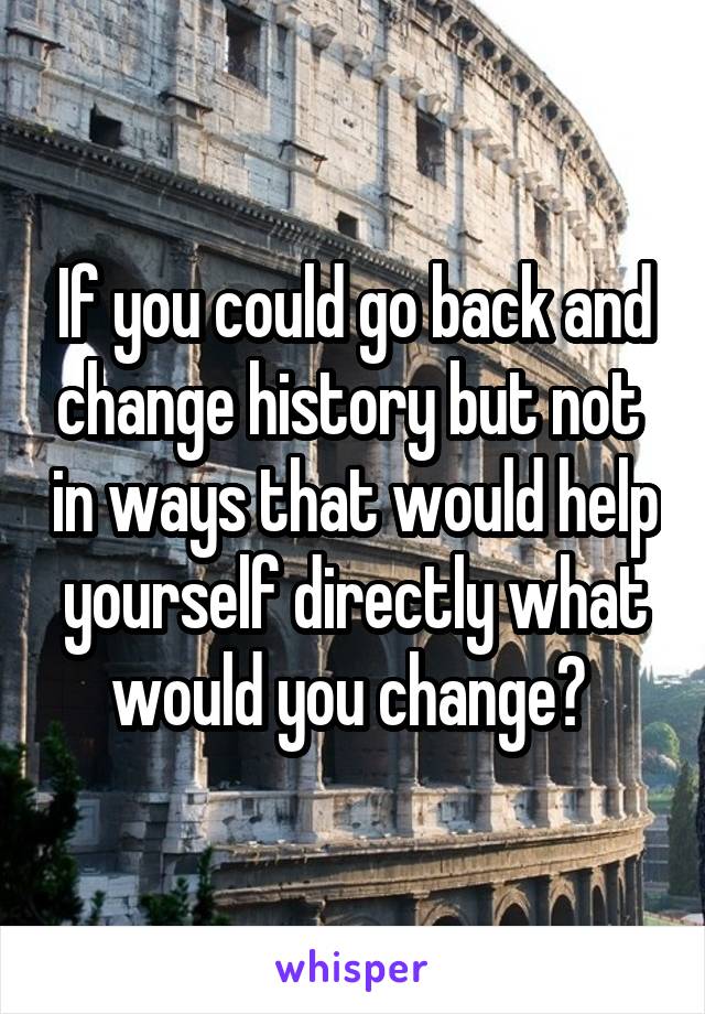 If you could go back and change history but not  in ways that would help yourself directly what would you change? 