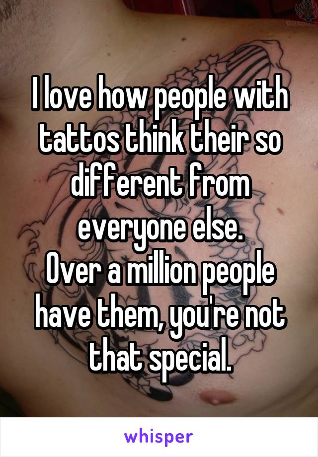 I love how people with tattos think their so different from everyone else.
Over a million people have them, you're not that special.