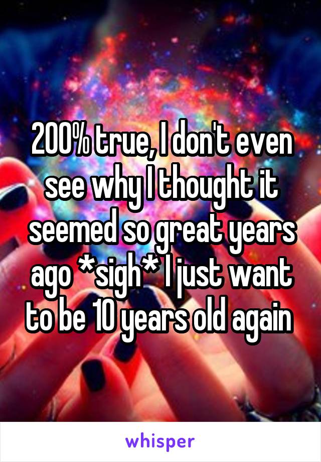 200% true, I don't even see why I thought it seemed so great years ago *sigh* I just want to be 10 years old again 