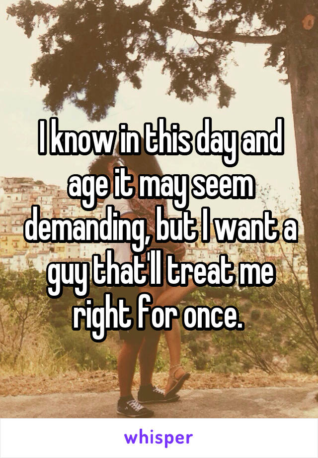 I know in this day and age it may seem demanding, but I want a guy that'll treat me right for once. 