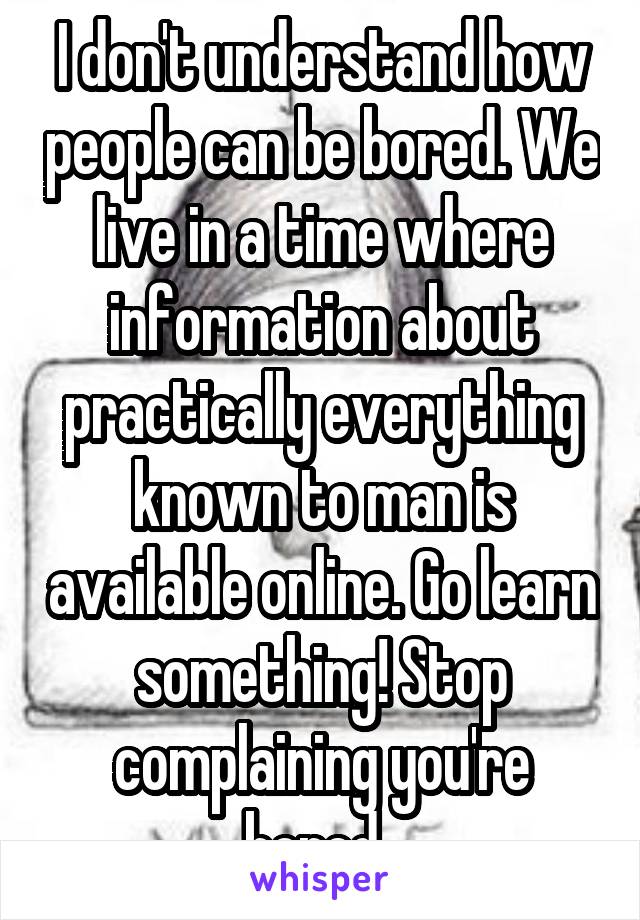 I don't understand how people can be bored. We live in a time where information about practically everything known to man is available online. Go learn something! Stop complaining you're bored. 