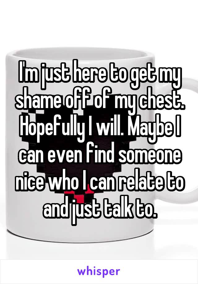 I'm just here to get my shame off of my chest. Hopefully I will. Maybe I can even find someone nice who I can relate to and just talk to.