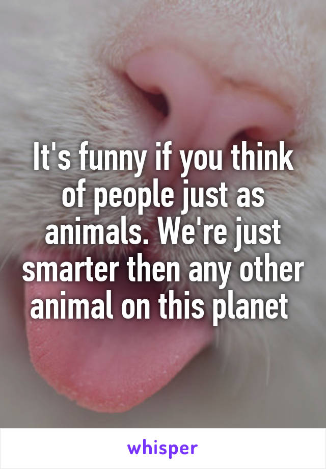 It's funny if you think of people just as animals. We're just smarter then any other animal on this planet 