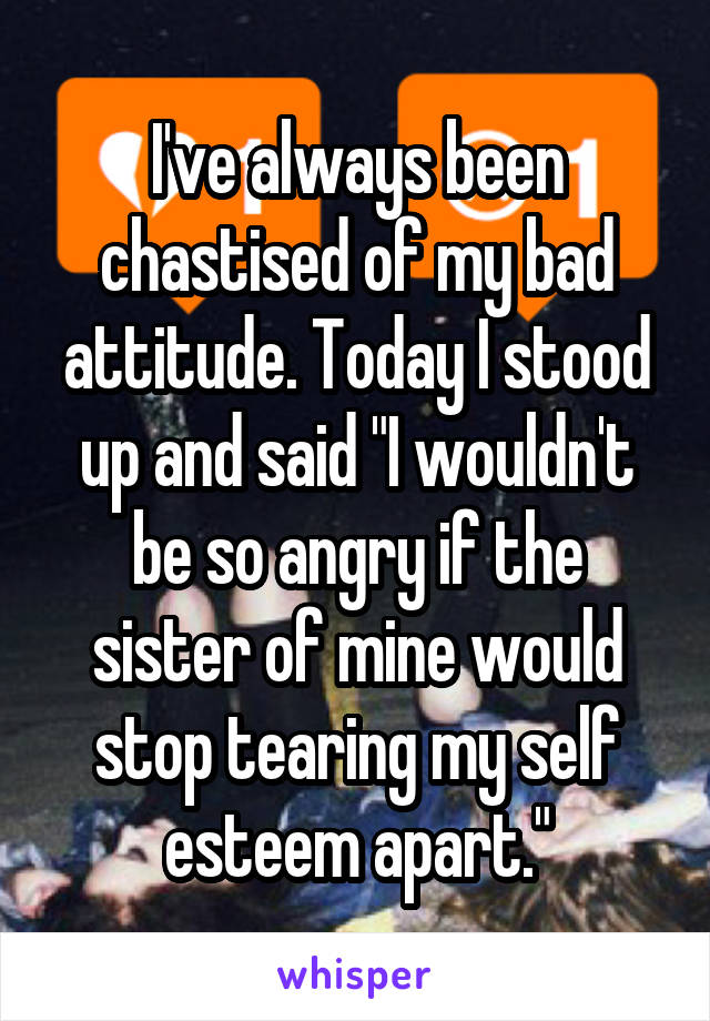 I've always been chastised of my bad attitude. Today I stood up and said "I wouldn't be so angry if the sister of mine would stop tearing my self esteem apart."