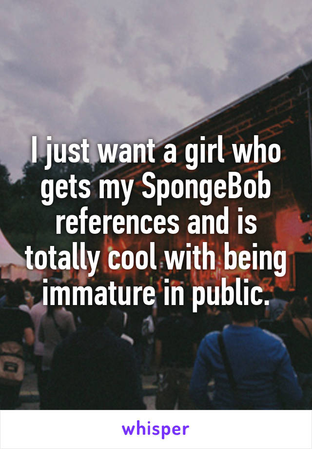 I just want a girl who gets my SpongeBob references and is totally cool with being immature in public.